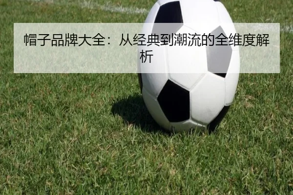 帽子品牌大全：从经典到潮流的全维度解析