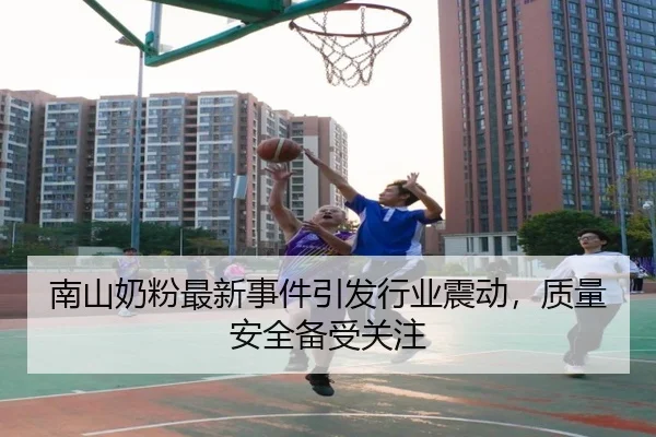 南山奶粉最新事件引发行业震动，质量安全备受关注